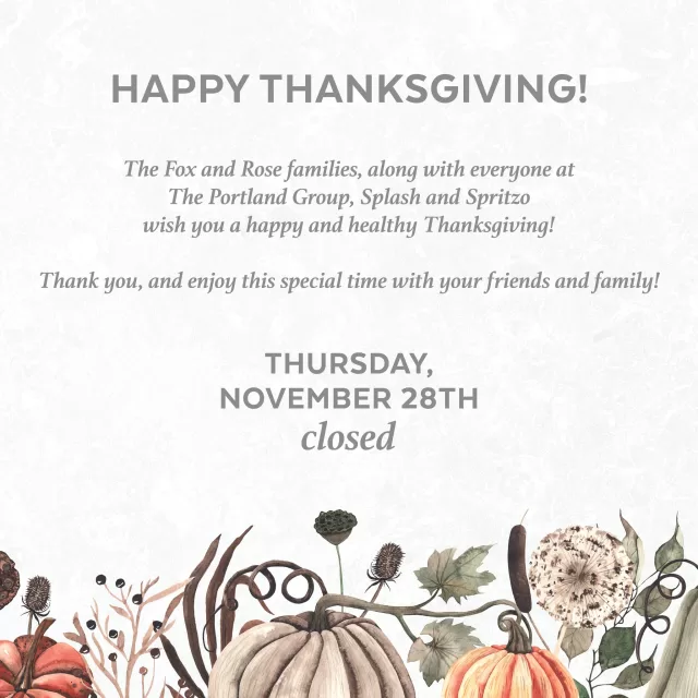 The Fox and Rose families, along with everyone at The Portland Group, Splash and Spritzo, wish you a happy and healthy Thanksgiving!

As a token of our appreciation for our valued employees, we will be closing early on Friday, November 29th, at 1 PM. Normal business hours will resume on Saturday, November 30th.

Thank you, and enjoy this special time with your friends and family!