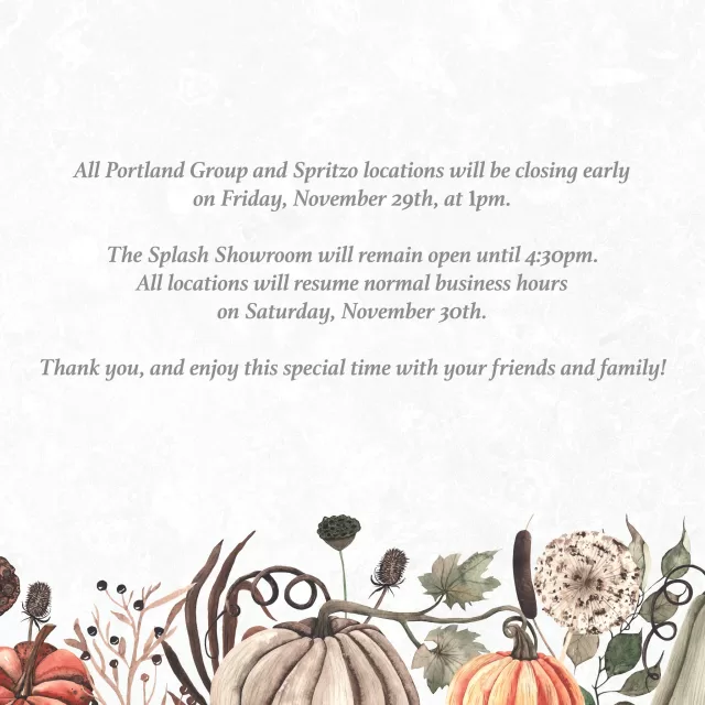 As a token of our appreciation for our valued employees, all Portland Group and Spritzo locations will be closing early on Friday, November 29th, at 1pm. 

The Splash Showroom will remain open until 4:30pm. All locations will resume normal business hours on Saturday, November 30th.